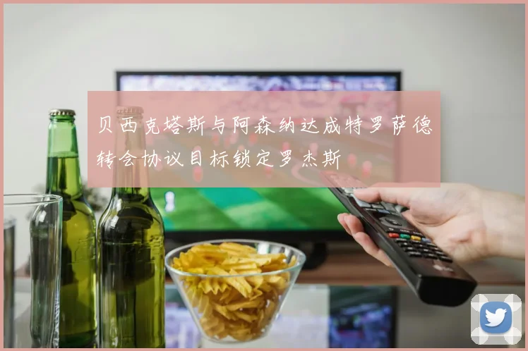贝西克塔斯与阿森纳达成特罗萨德转会协议目标锁定罗杰斯