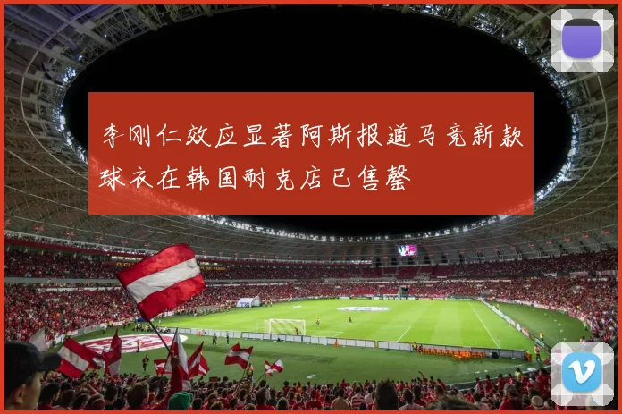 李刚仁效应显著阿斯报道马竞新款球衣在韩国耐克店已售罄