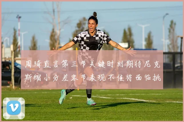 周琦直言第三节关键时刻期待尼克斯缩小分差末节表现不佳将面临挑战
