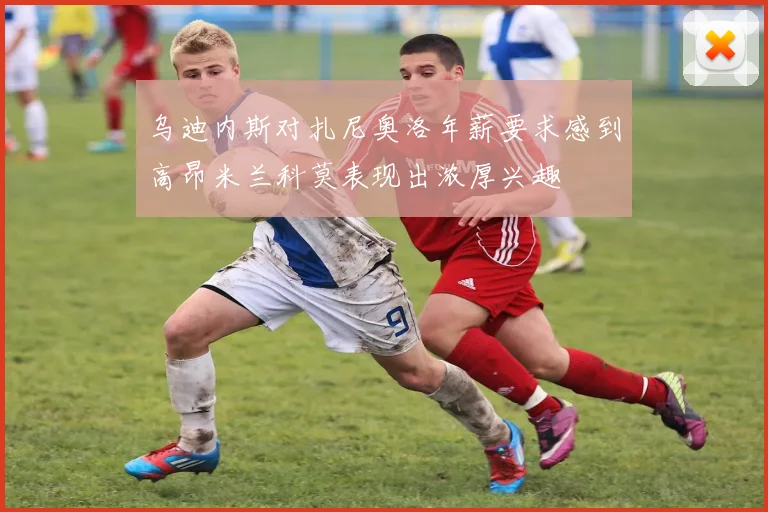 乌迪内斯对扎尼奥洛年薪要求感到高昂米兰科莫表现出浓厚兴趣