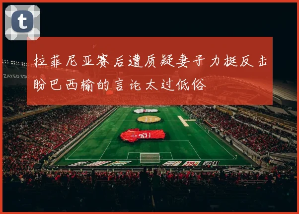 拉菲尼亚赛后遭质疑妻子力挺反击盼巴西输的言论太过低俗