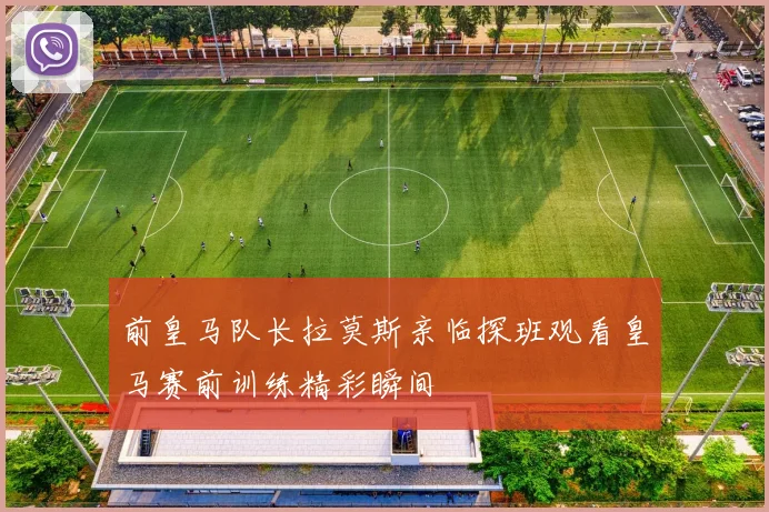 前皇马队长拉莫斯亲临探班观看皇马赛前训练精彩瞬间