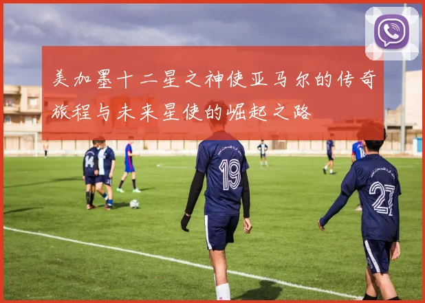 美加墨十二星之神使亚马尔的传奇旅程与未来星使的崛起之路