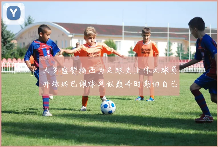 大罗盛赞梅西为足球史上伟大球员并称姆巴佩球风似巅峰时期的自己