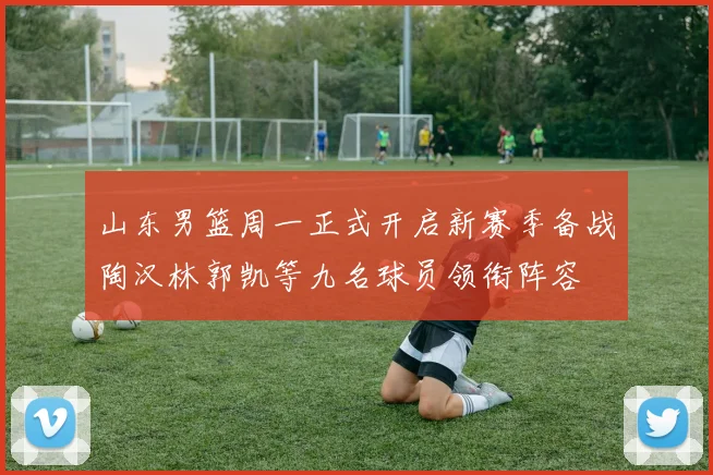 山东男篮周一正式开启新赛季备战陶汉林郭凯等九名球员领衔阵容
