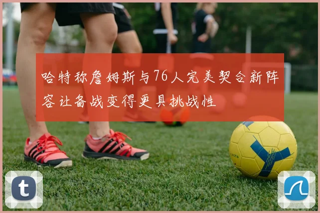 哈特称詹姆斯与76人完美契合新阵容让备战变得更具挑战性