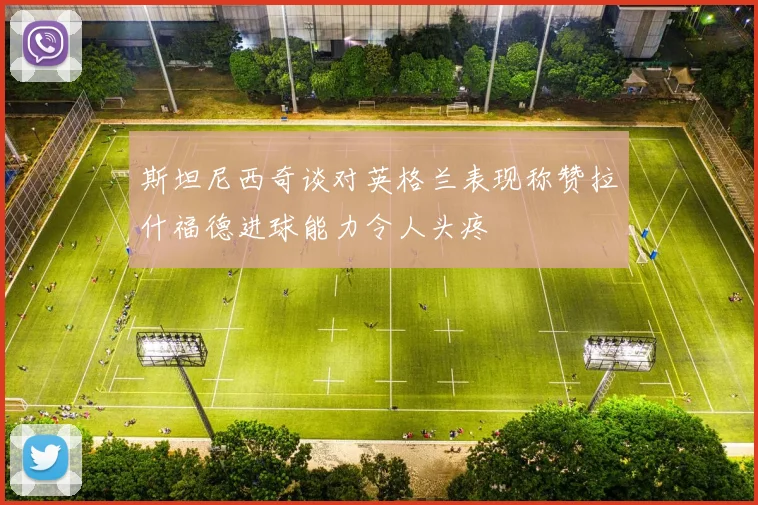 斯坦尼西奇谈对英格兰表现称赞拉什福德进球能力令人头疼
