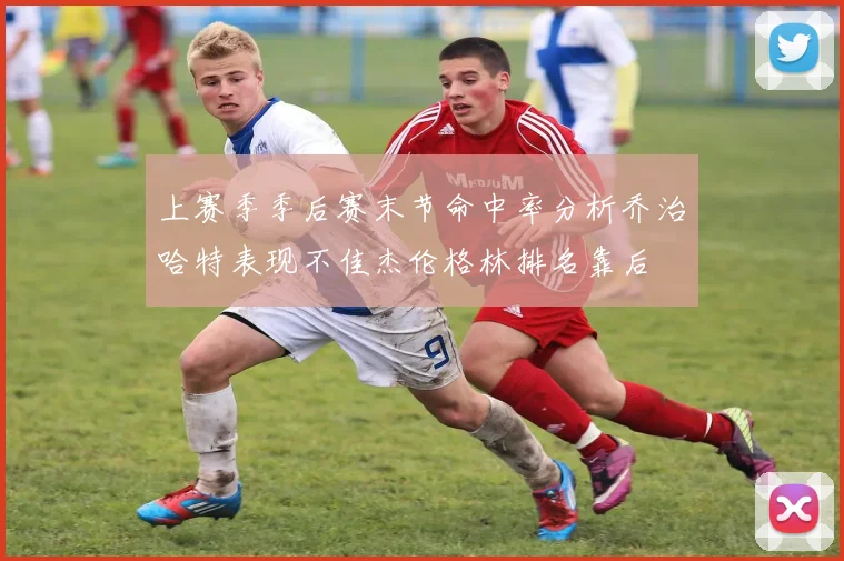 上赛季季后赛末节命中率分析乔治哈特表现不佳杰伦格林排名靠后
