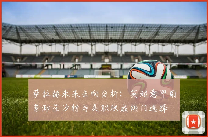 萨拉赫未来去向分析：英超意甲前景渺茫沙特与美职联成热门选择