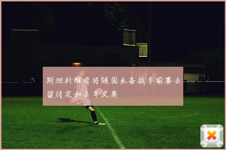 斯坦科维奇将随国米备战季前赛去留待定如去年皮奥