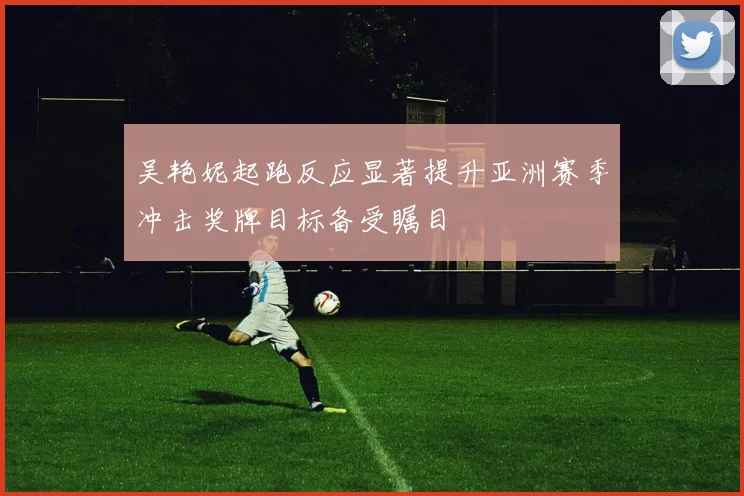 吴艳妮起跑反应显著提升亚洲赛季冲击奖牌目标备受瞩目