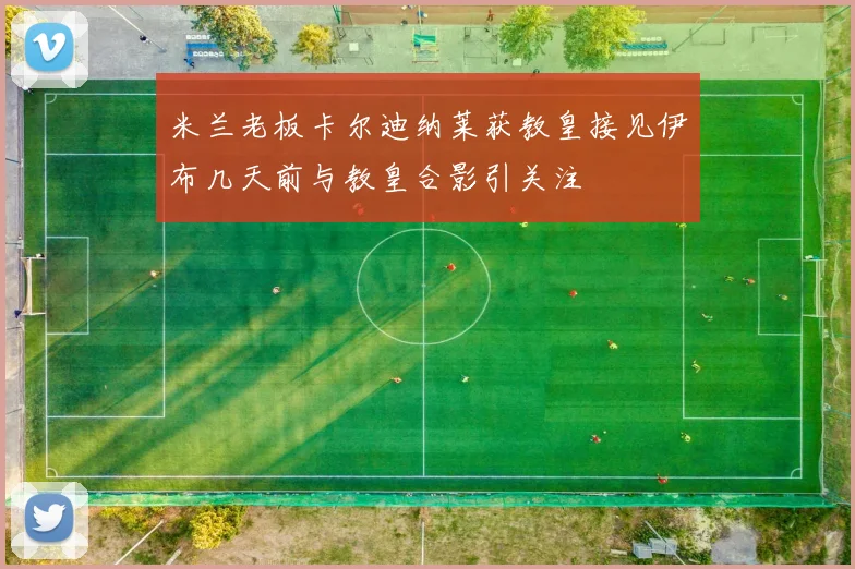 米兰老板卡尔迪纳莱获教皇接见伊布几天前与教皇合影引关注